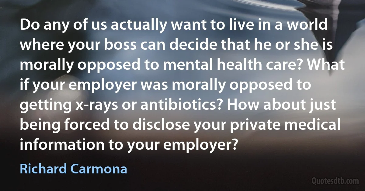 Do any of us actually want to live in a world where your boss can decide that he or she is morally opposed to mental health care? What if your employer was morally opposed to getting x-rays or antibiotics? How about just being forced to disclose your private medical information to your employer? (Richard Carmona)