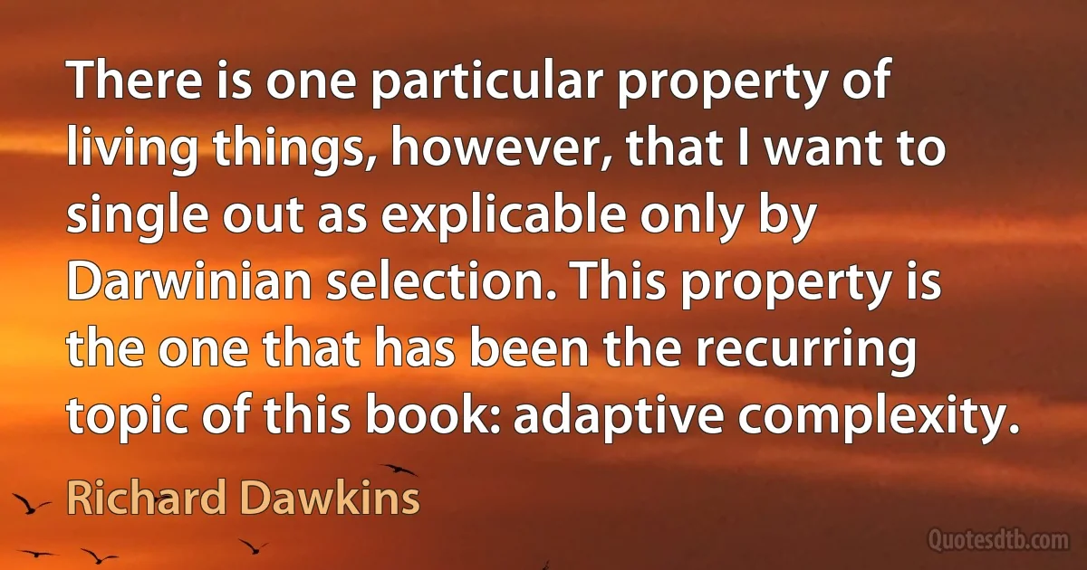 There is one particular property of living things, however, that I want to single out as explicable only by Darwinian selection. This property is the one that has been the recurring topic of this book: adaptive complexity. (Richard Dawkins)