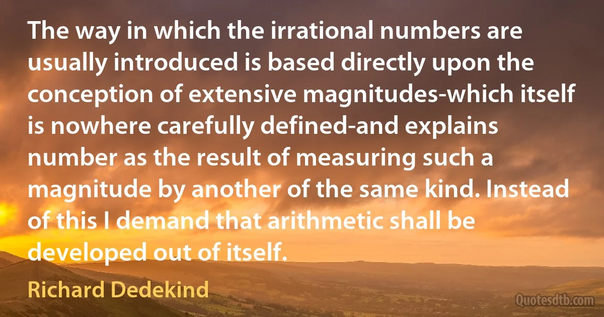 The way in which the irrational numbers are usually introduced is based directly upon the conception of extensive magnitudes-which itself is nowhere carefully defined-and explains number as the result of measuring such a magnitude by another of the same kind. Instead of this I demand that arithmetic shall be developed out of itself. (Richard Dedekind)