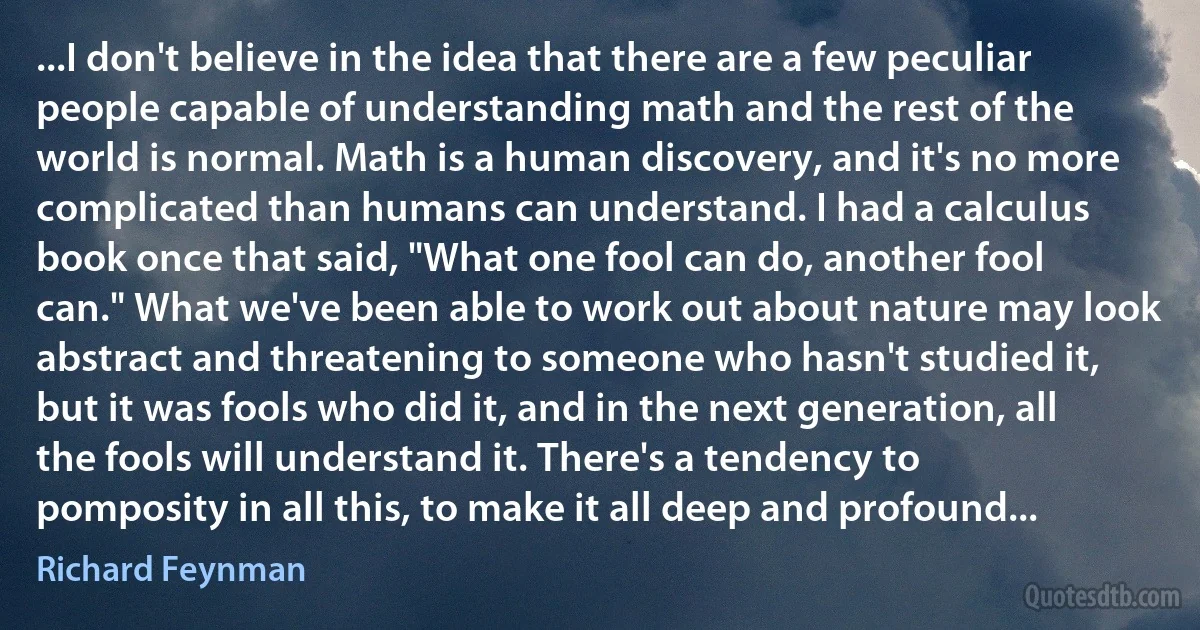 ...I don't believe in the idea that there are a few peculiar people capable of understanding math and the rest of the world is normal. Math is a human discovery, and it's no more complicated than humans can understand. I had a calculus book once that said, "What one fool can do, another fool can." What we've been able to work out about nature may look abstract and threatening to someone who hasn't studied it, but it was fools who did it, and in the next generation, all the fools will understand it. There's a tendency to pomposity in all this, to make it all deep and profound... (Richard Feynman)