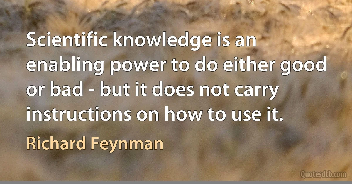 Scientific knowledge is an enabling power to do either good or bad - but it does not carry instructions on how to use it. (Richard Feynman)