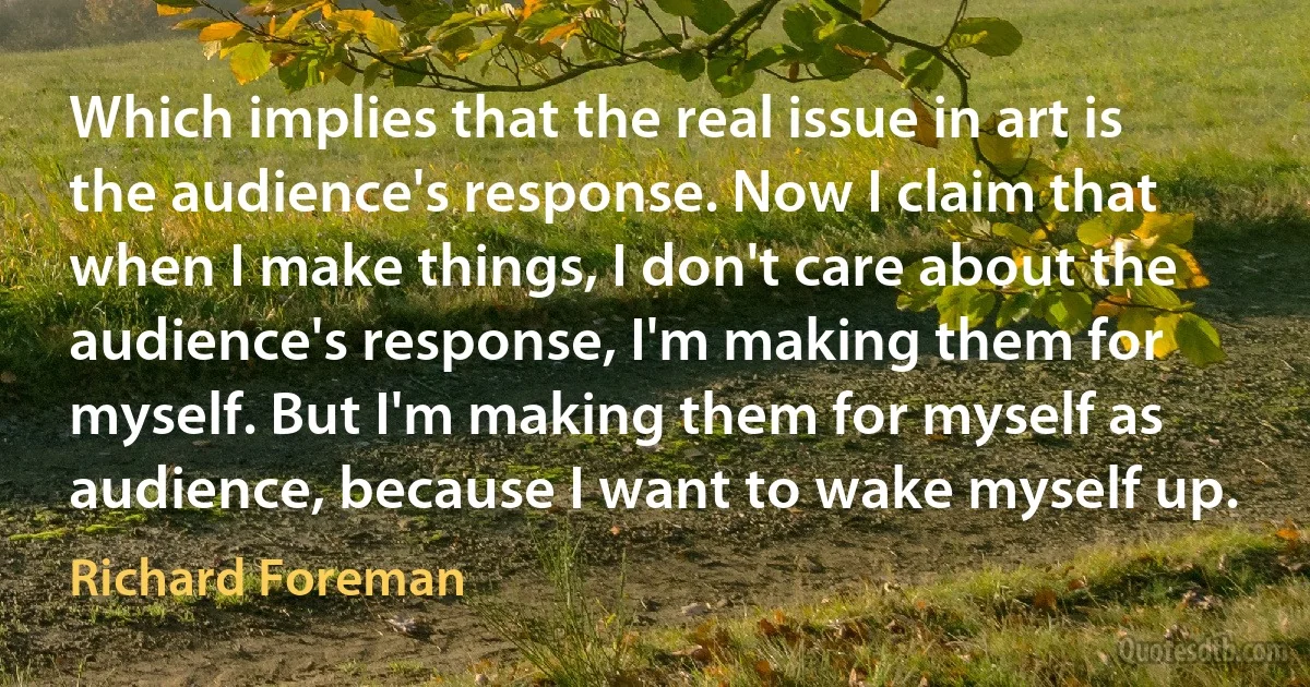 Which implies that the real issue in art is the audience's response. Now I claim that when I make things, I don't care about the audience's response, I'm making them for myself. But I'm making them for myself as audience, because I want to wake myself up. (Richard Foreman)