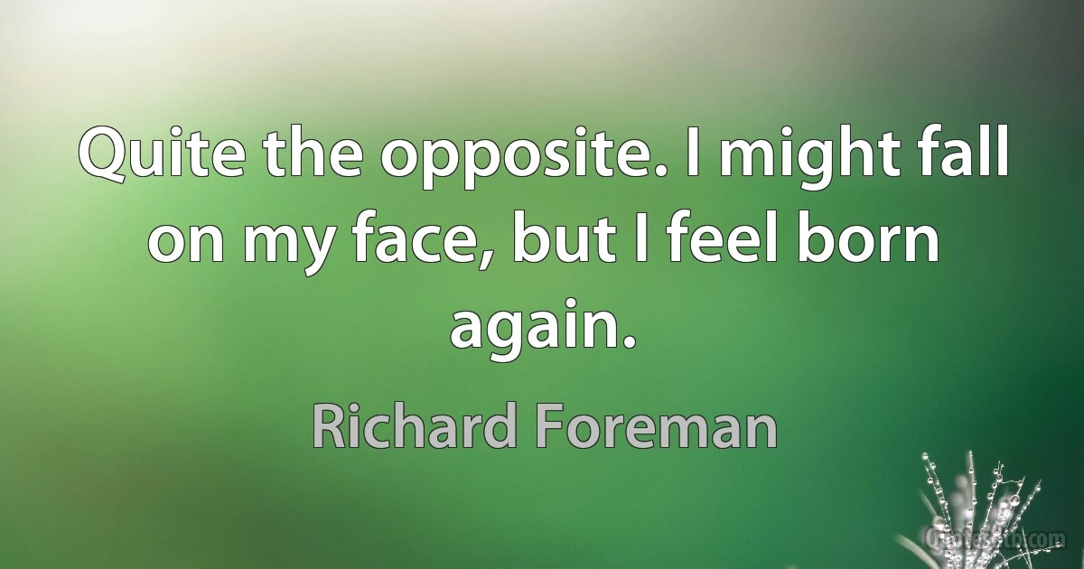 Quite the opposite. I might fall on my face, but I feel born again. (Richard Foreman)