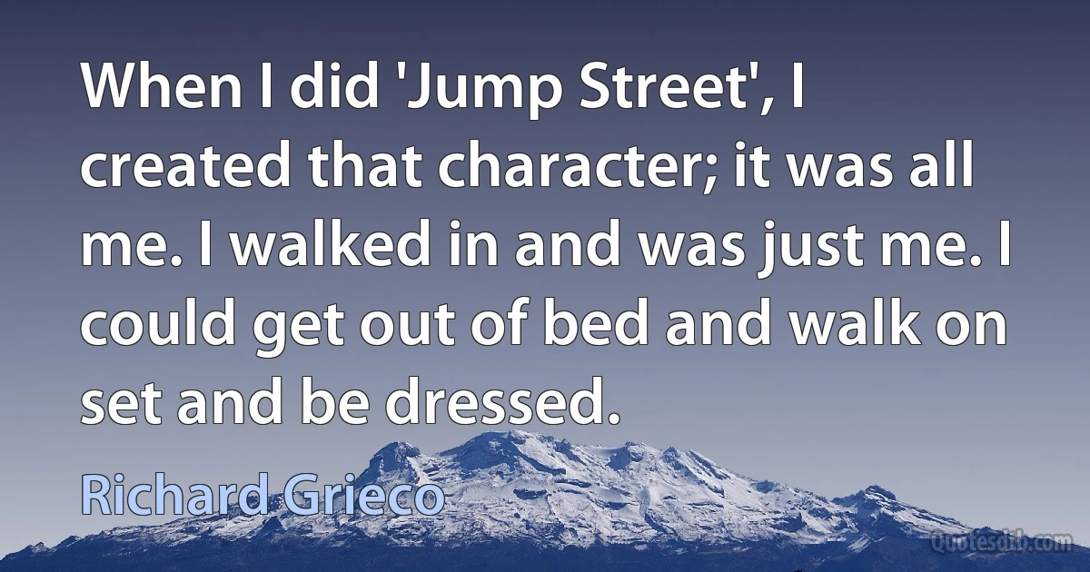 When I did 'Jump Street', I created that character; it was all me. I walked in and was just me. I could get out of bed and walk on set and be dressed. (Richard Grieco)