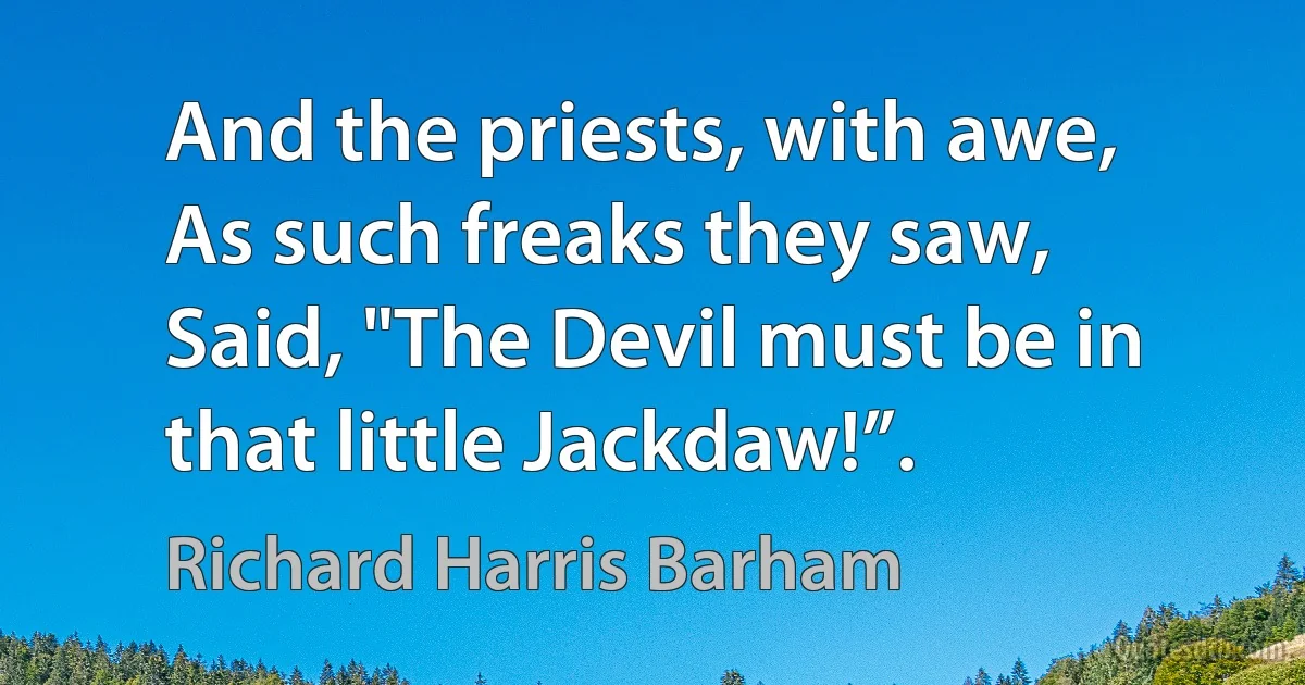 And the priests, with awe,
As such freaks they saw,
Said, "The Devil must be in that little Jackdaw!”. (Richard Harris Barham)