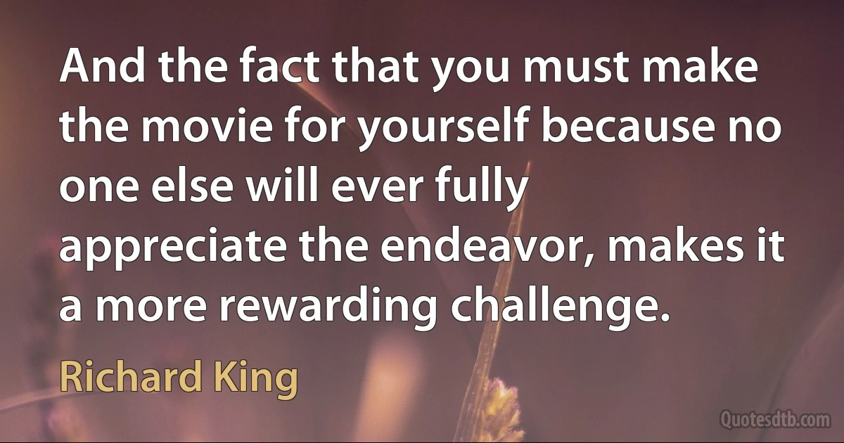 And the fact that you must make the movie for yourself because no one else will ever fully appreciate the endeavor, makes it a more rewarding challenge. (Richard King)