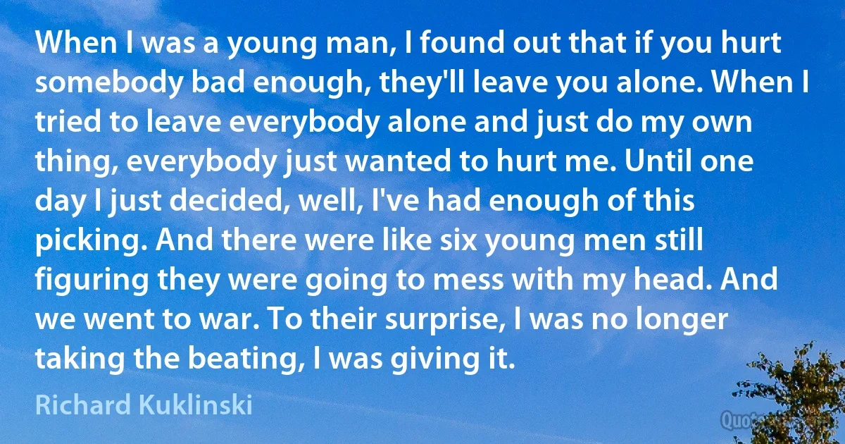 When I was a young man, I found out that if you hurt somebody bad enough, they'll leave you alone. When I tried to leave everybody alone and just do my own thing, everybody just wanted to hurt me. Until one day I just decided, well, I've had enough of this picking. And there were like six young men still figuring they were going to mess with my head. And we went to war. To their surprise, I was no longer taking the beating, I was giving it. (Richard Kuklinski)