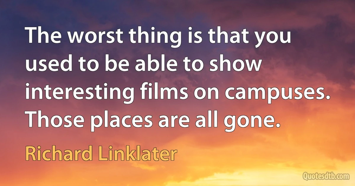 The worst thing is that you used to be able to show interesting films on campuses. Those places are all gone. (Richard Linklater)