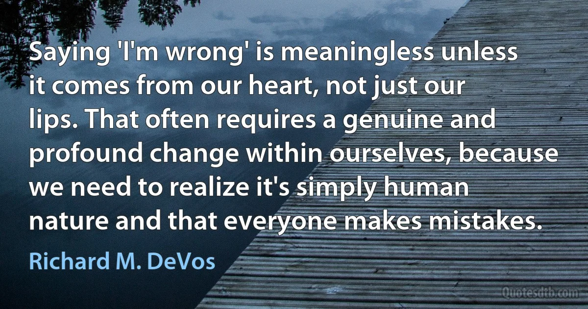 Saying 'I'm wrong' is meaningless unless it comes from our heart, not just our lips. That often requires a genuine and profound change within ourselves, because we need to realize it's simply human nature and that everyone makes mistakes. (Richard M. DeVos)