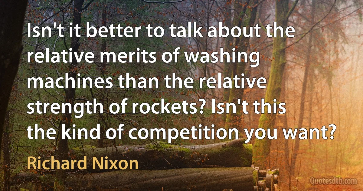 Isn't it better to talk about the relative merits of washing machines than the relative strength of rockets? Isn't this the kind of competition you want? (Richard Nixon)