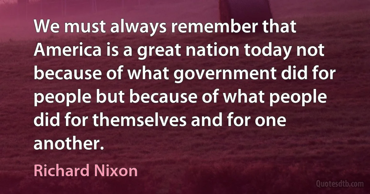 We must always remember that America is a great nation today not because of what government did for people but because of what people did for themselves and for one another. (Richard Nixon)