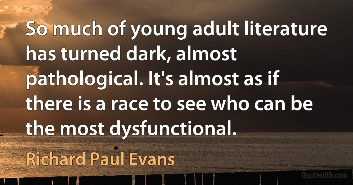 So much of young adult literature has turned dark, almost pathological. It's almost as if there is a race to see who can be the most dysfunctional. (Richard Paul Evans)