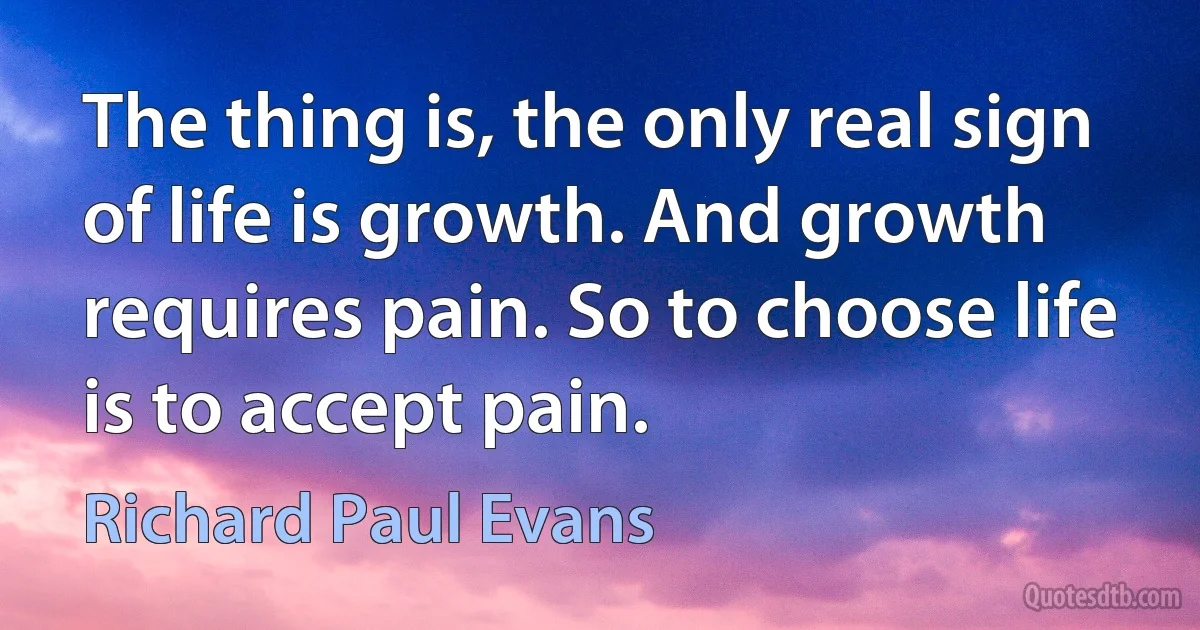 The thing is, the only real sign of life is growth. And growth requires pain. So to choose life is to accept pain. (Richard Paul Evans)