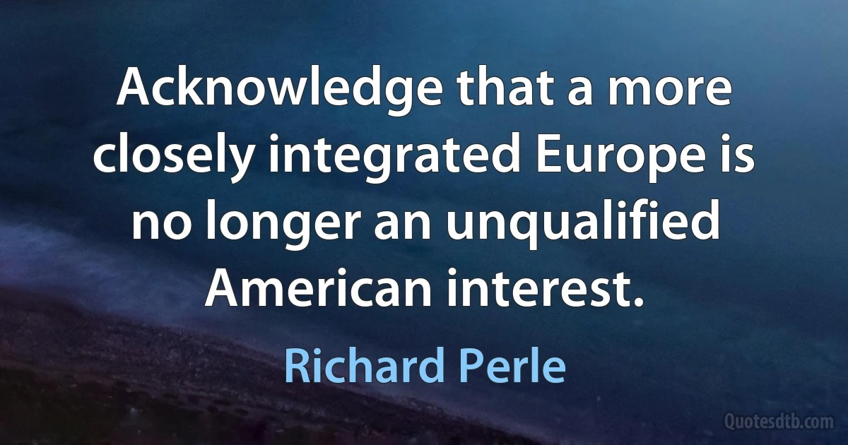 Acknowledge that a more closely integrated Europe is no longer an unqualified American interest. (Richard Perle)