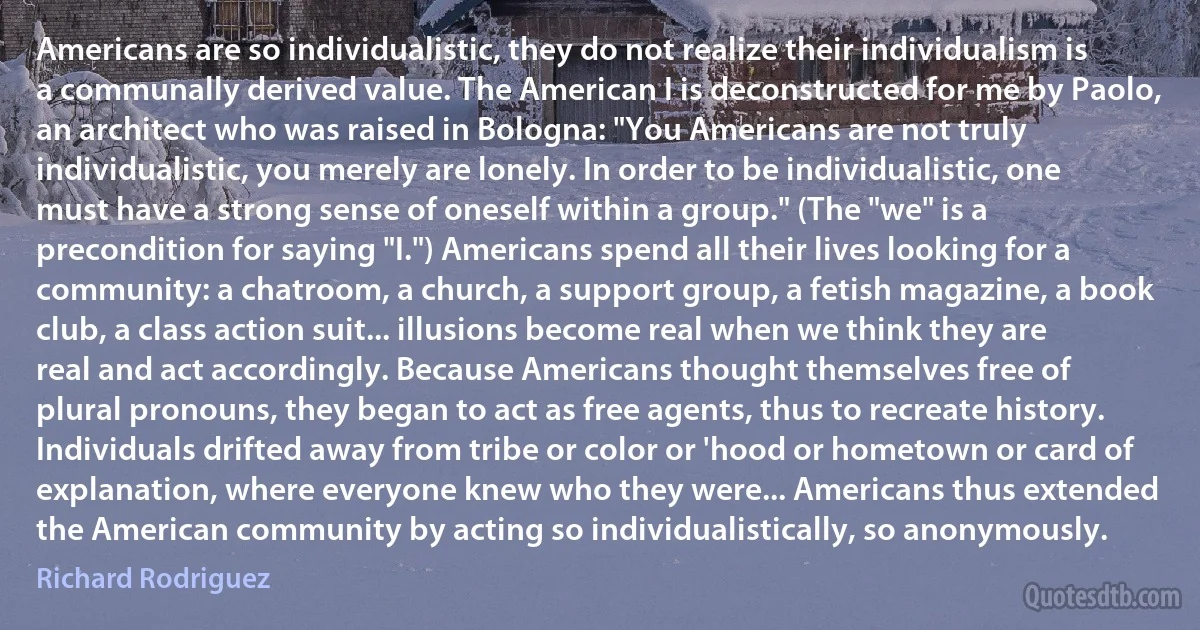 Americans are so individualistic, they do not realize their individualism is a communally derived value. The American I is deconstructed for me by Paolo, an architect who was raised in Bologna: "You Americans are not truly individualistic, you merely are lonely. In order to be individualistic, one must have a strong sense of oneself within a group." (The "we" is a precondition for saying "I.") Americans spend all their lives looking for a community: a chatroom, a church, a support group, a fetish magazine, a book club, a class action suit... illusions become real when we think they are real and act accordingly. Because Americans thought themselves free of plural pronouns, they began to act as free agents, thus to recreate history. Individuals drifted away from tribe or color or 'hood or hometown or card of explanation, where everyone knew who they were... Americans thus extended the American community by acting so individualistically, so anonymously. (Richard Rodriguez)