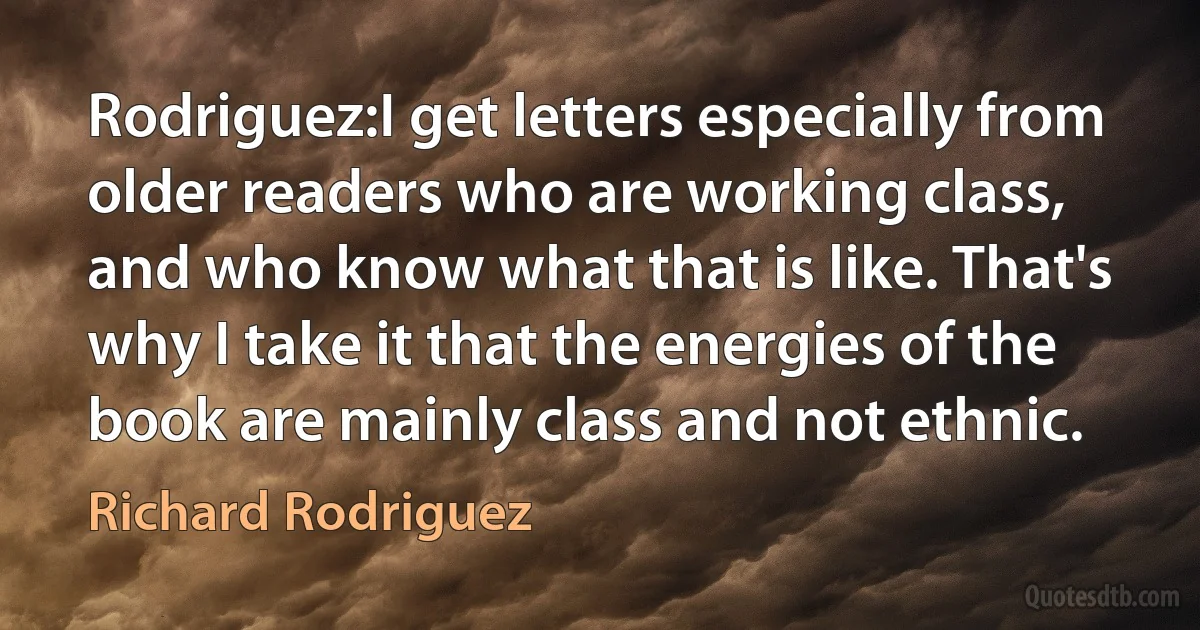 Rodriguez:I get letters especially from older readers who are working class, and who know what that is like. That's why I take it that the energies of the book are mainly class and not ethnic. (Richard Rodriguez)