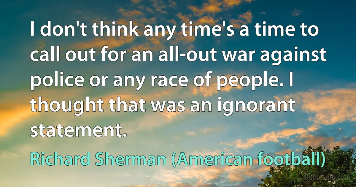 I don't think any time's a time to call out for an all-out war against police or any race of people. I thought that was an ignorant statement. (Richard Sherman (American football))