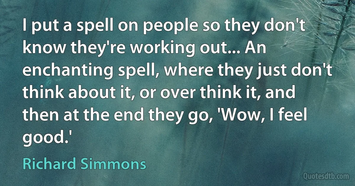 I put a spell on people so they don't know they're working out... An enchanting spell, where they just don't think about it, or over think it, and then at the end they go, 'Wow, I feel good.' (Richard Simmons)