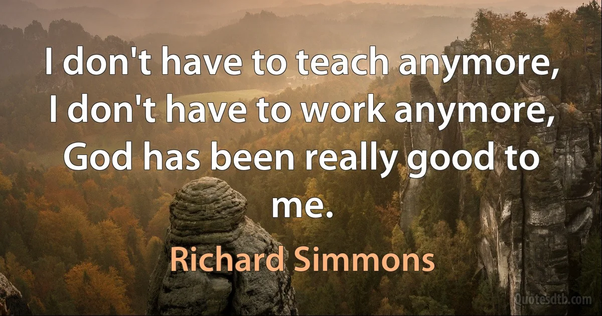 I don't have to teach anymore, I don't have to work anymore, God has been really good to me. (Richard Simmons)