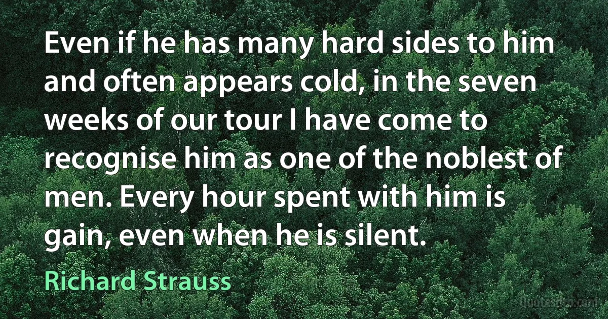 Even if he has many hard sides to him and often appears cold, in the seven weeks of our tour I have come to recognise him as one of the noblest of men. Every hour spent with him is gain, even when he is silent. (Richard Strauss)