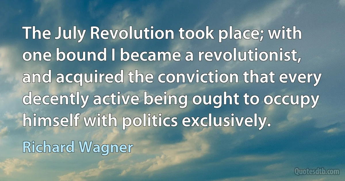 The July Revolution took place; with one bound I became a revolutionist, and acquired the conviction that every decently active being ought to occupy himself with politics exclusively. (Richard Wagner)