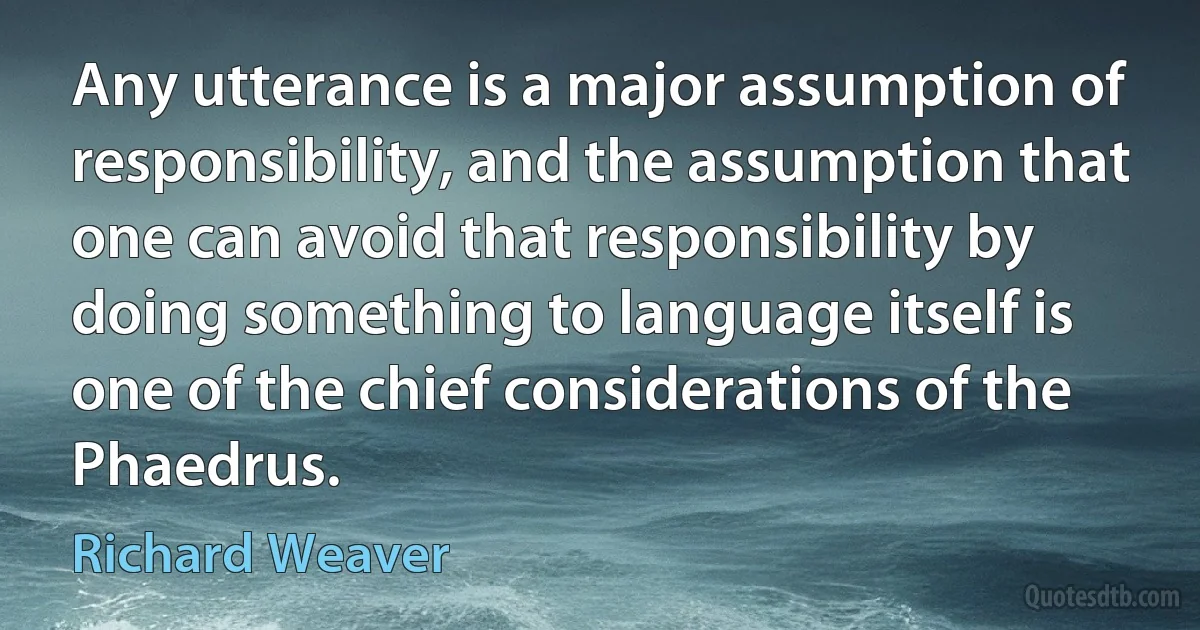 Any utterance is a major assumption of responsibility, and the assumption that one can avoid that responsibility by doing something to language itself is one of the chief considerations of the Phaedrus. (Richard Weaver)