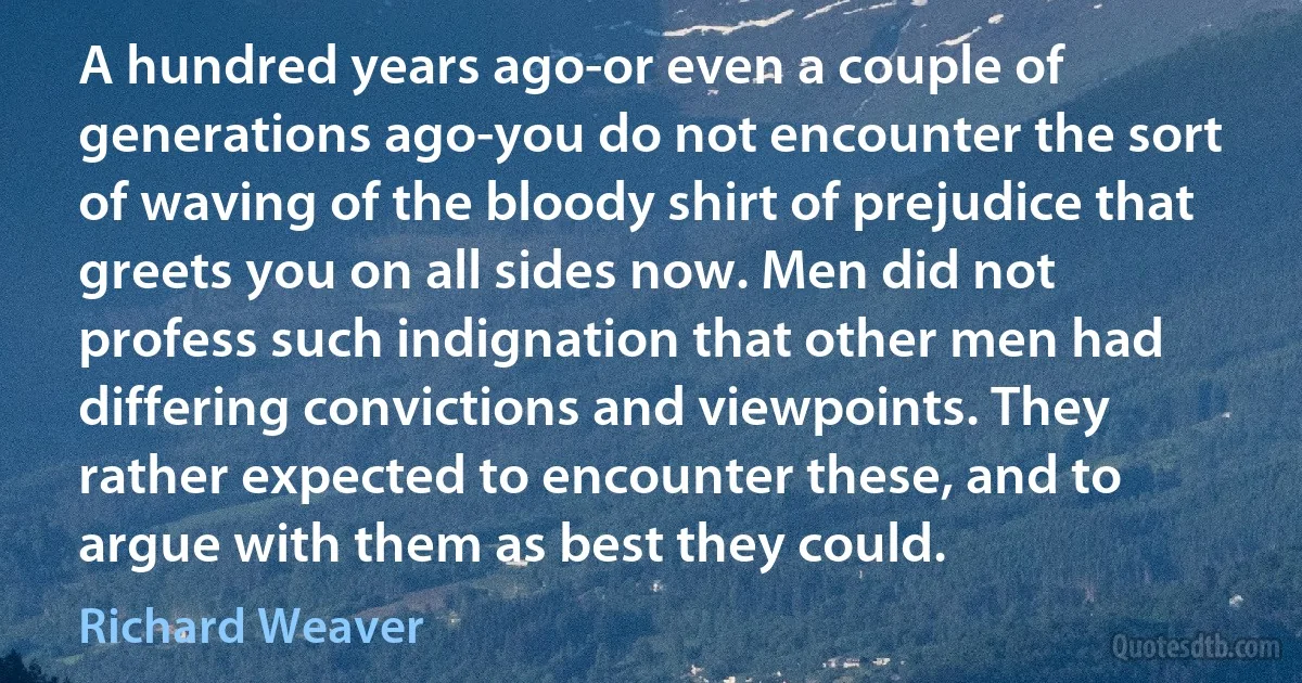 A hundred years ago-or even a couple of generations ago-you do not encounter the sort of waving of the bloody shirt of prejudice that greets you on all sides now. Men did not profess such indignation that other men had differing convictions and viewpoints. They rather expected to encounter these, and to argue with them as best they could. (Richard Weaver)