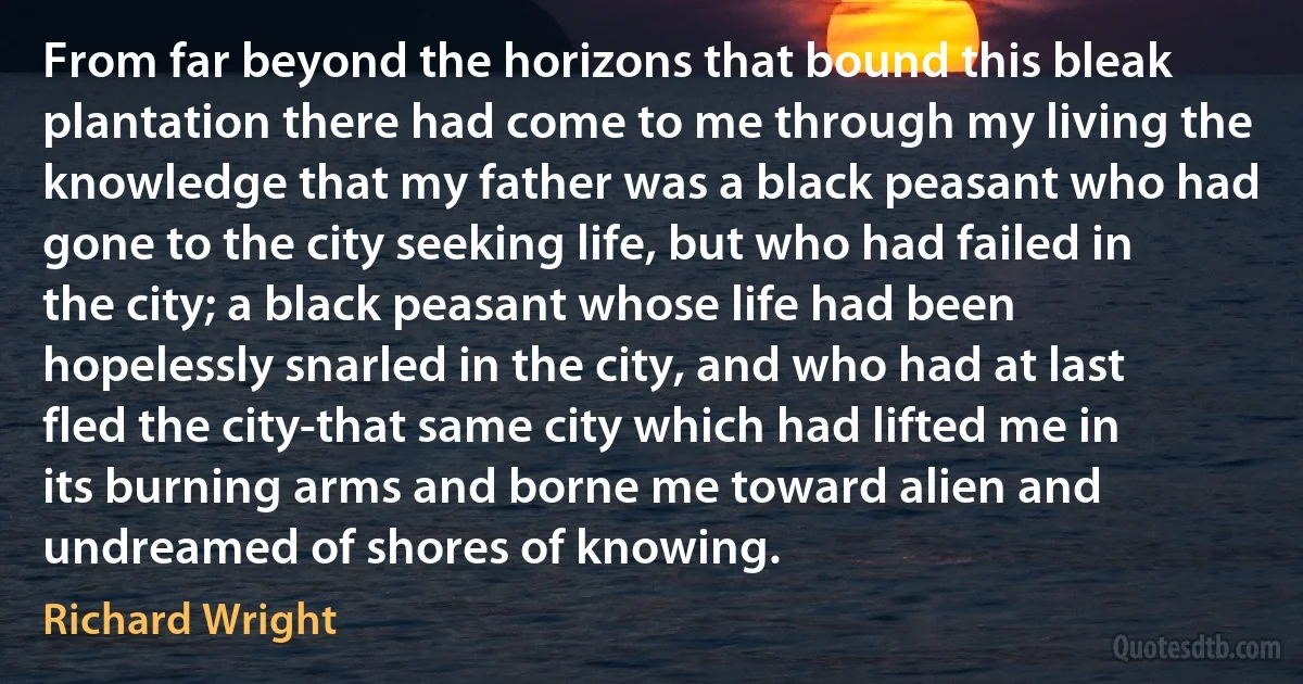 From far beyond the horizons that bound this bleak plantation there had come to me through my living the knowledge that my father was a black peasant who had gone to the city seeking life, but who had failed in the city; a black peasant whose life had been hopelessly snarled in the city, and who had at last fled the city-that same city which had lifted me in its burning arms and borne me toward alien and undreamed of shores of knowing. (Richard Wright)