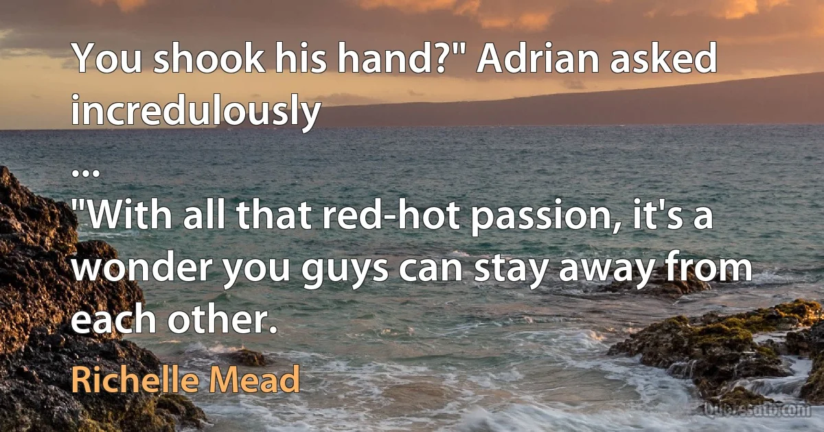 You shook his hand?" Adrian asked incredulously
...
"With all that red-hot passion, it's a wonder you guys can stay away from each other. (Richelle Mead)