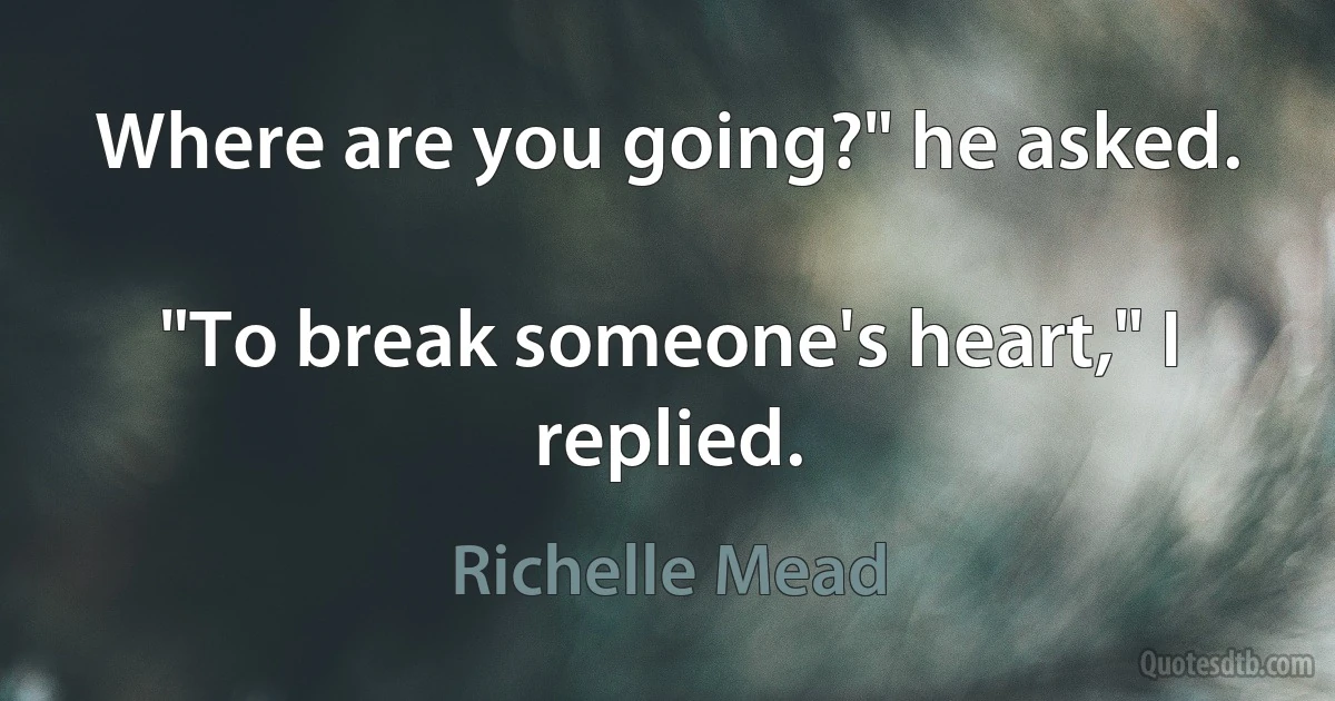 Where are you going?" he asked.

"To break someone's heart," I replied. (Richelle Mead)