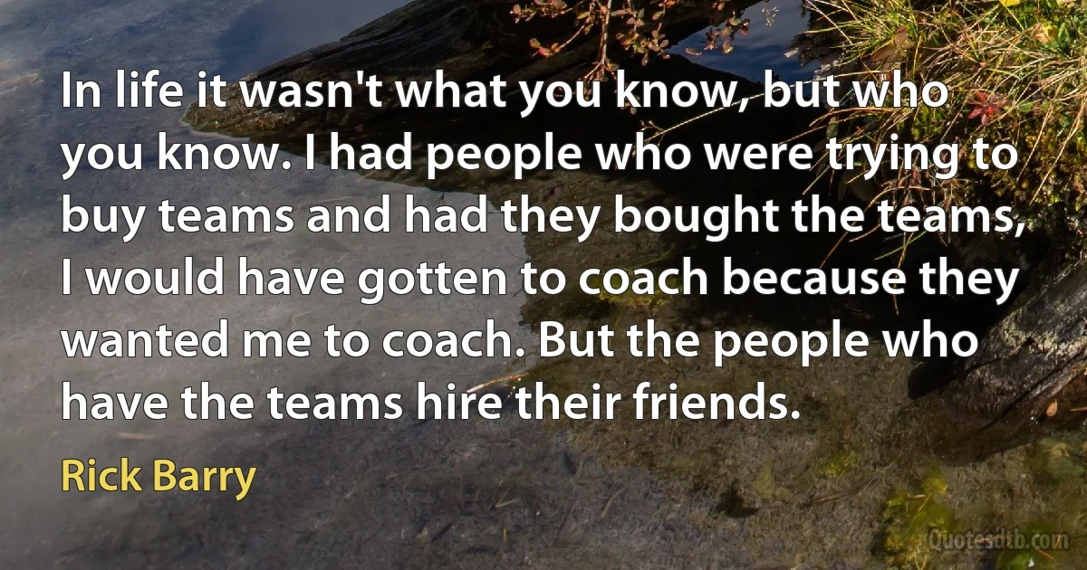 In life it wasn't what you know, but who you know. I had people who were trying to buy teams and had they bought the teams, I would have gotten to coach because they wanted me to coach. But the people who have the teams hire their friends. (Rick Barry)