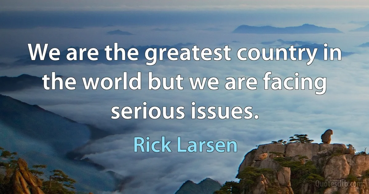 We are the greatest country in the world but we are facing serious issues. (Rick Larsen)