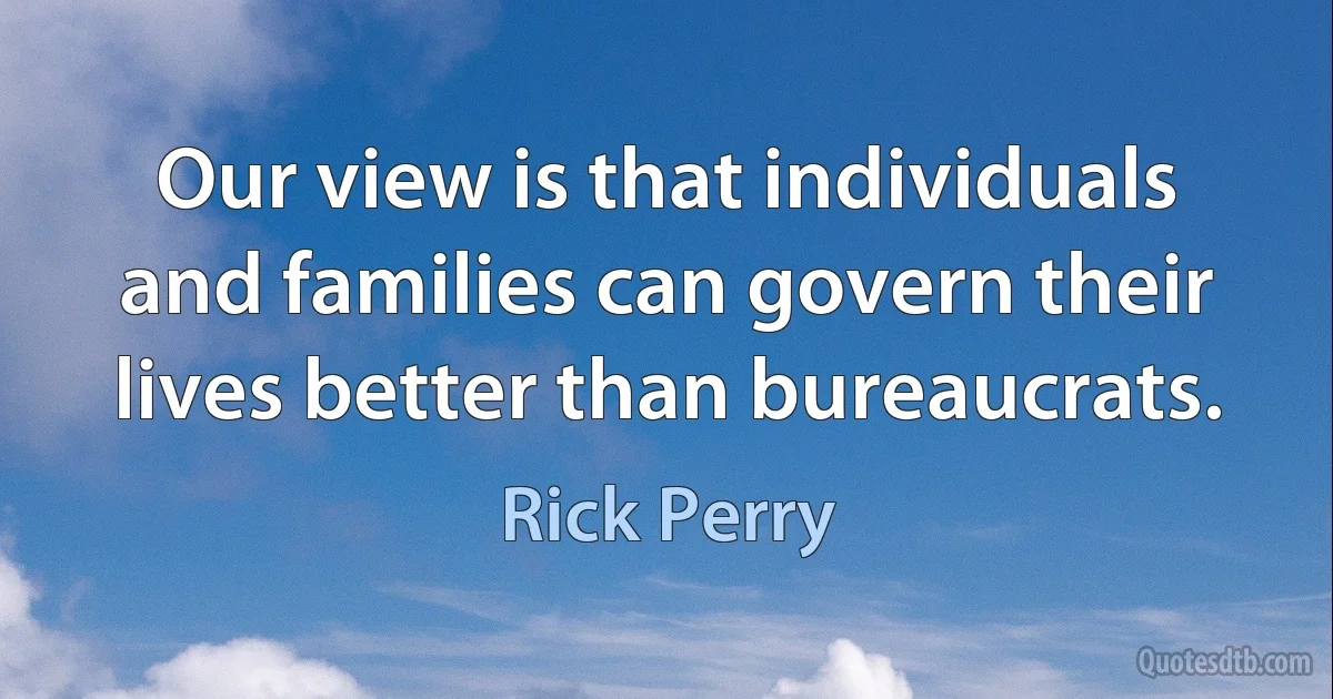 Our view is that individuals and families can govern their lives better than bureaucrats. (Rick Perry)