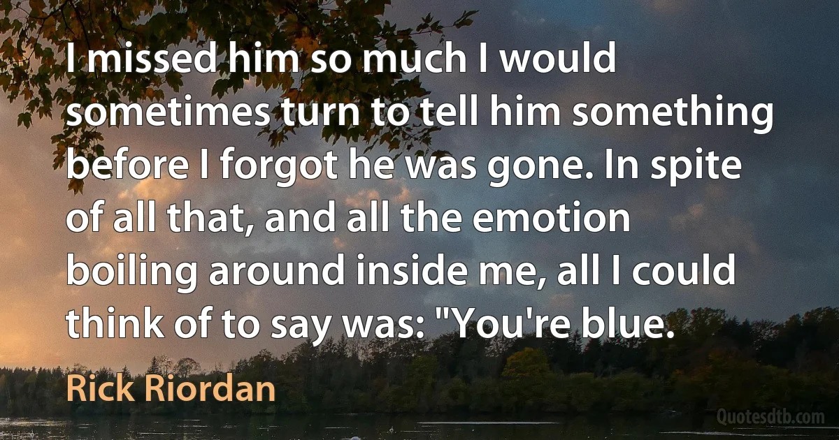 I missed him so much I would sometimes turn to tell him something before I forgot he was gone. In spite of all that, and all the emotion boiling around inside me, all I could think of to say was: "You're blue. (Rick Riordan)