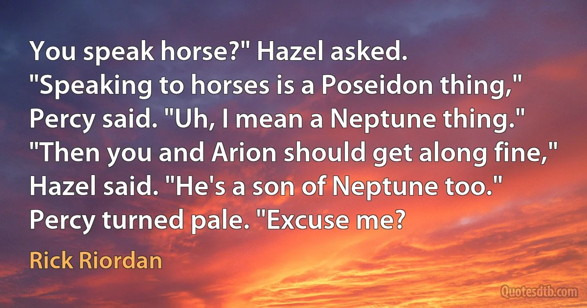 You speak horse?" Hazel asked.
"Speaking to horses is a Poseidon thing," Percy said. "Uh, I mean a Neptune thing."
"Then you and Arion should get along fine," Hazel said. "He's a son of Neptune too."
Percy turned pale. "Excuse me? (Rick Riordan)