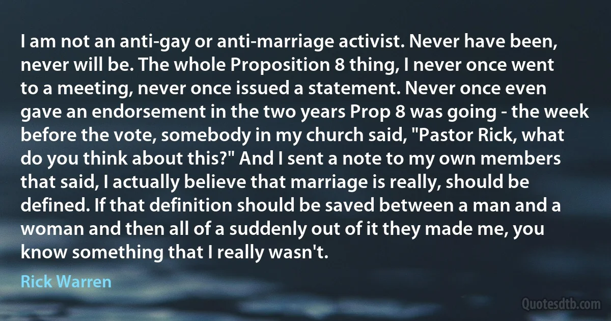 I am not an anti-gay or anti-marriage activist. Never have been, never will be. The whole Proposition 8 thing, I never once went to a meeting, never once issued a statement. Never once even gave an endorsement in the two years Prop 8 was going - the week before the vote, somebody in my church said, "Pastor Rick, what do you think about this?" And I sent a note to my own members that said, I actually believe that marriage is really, should be defined. If that definition should be saved between a man and a woman and then all of a suddenly out of it they made me, you know something that I really wasn't. (Rick Warren)