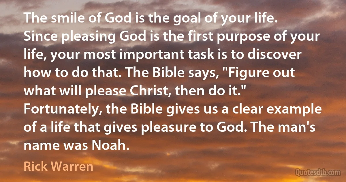 The smile of God is the goal of your life. Since pleasing God is the first purpose of your life, your most important task is to discover how to do that. The Bible says, "Figure out what will please Christ, then do it." Fortunately, the Bible gives us a clear example of a life that gives pleasure to God. The man's name was Noah. (Rick Warren)