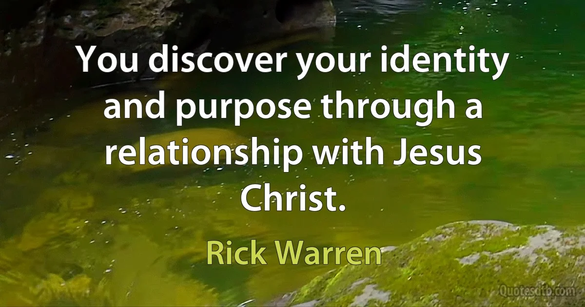 You discover your identity and purpose through a relationship with Jesus Christ. (Rick Warren)