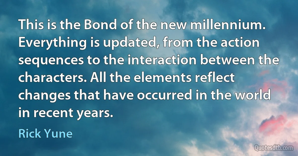 This is the Bond of the new millennium. Everything is updated, from the action sequences to the interaction between the characters. All the elements reflect changes that have occurred in the world in recent years. (Rick Yune)