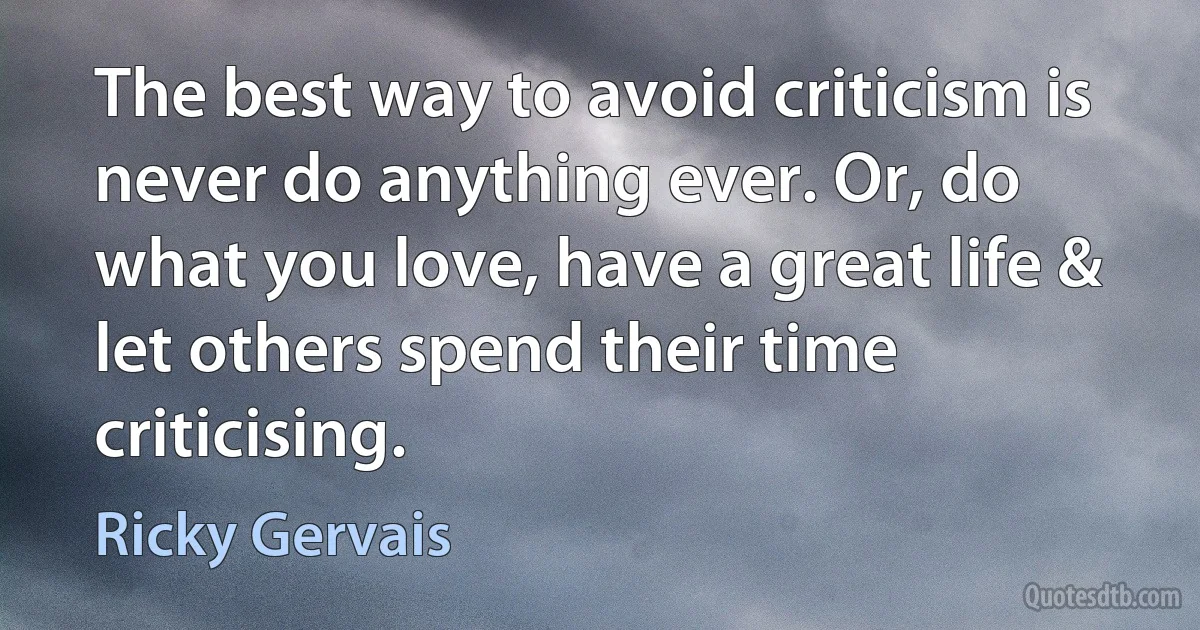 The best way to avoid criticism is never do anything ever. Or, do what you love, have a great life & let others spend their time criticising. (Ricky Gervais)