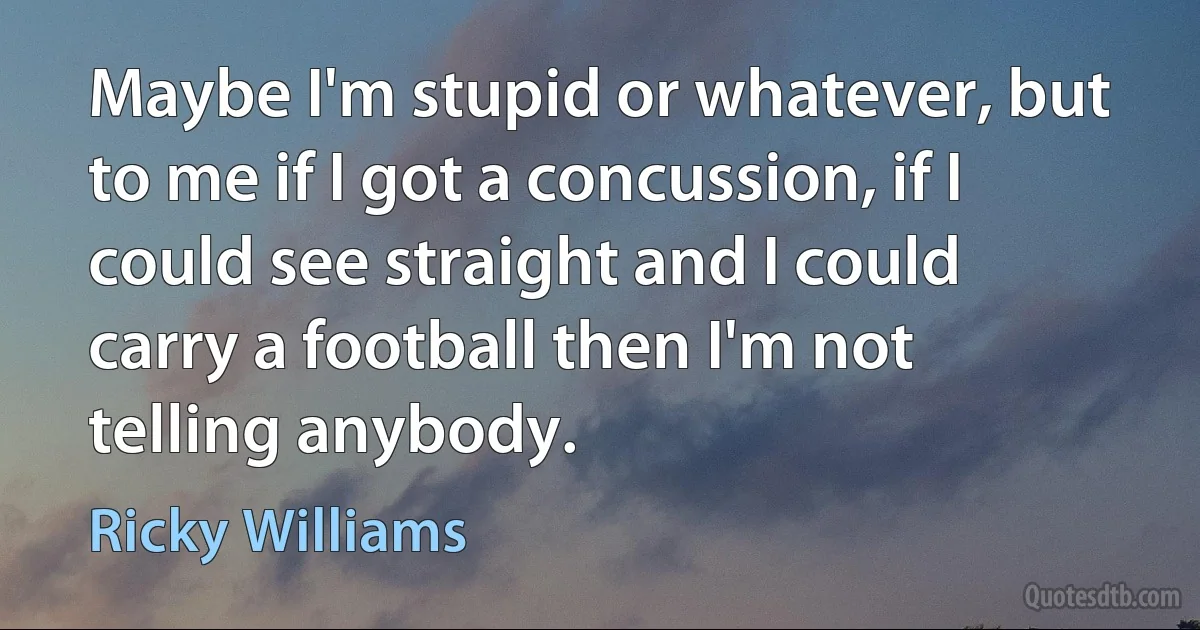 Maybe I'm stupid or whatever, but to me if I got a concussion, if I could see straight and I could carry a football then I'm not telling anybody. (Ricky Williams)