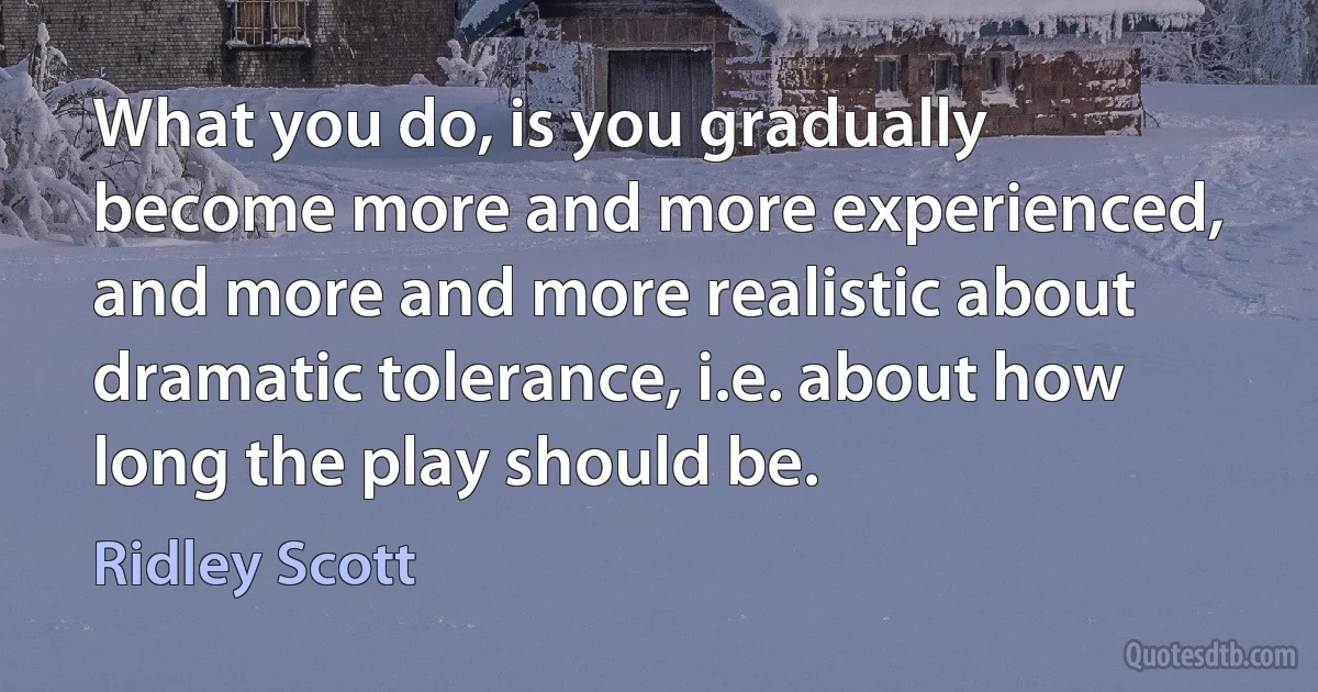 What you do, is you gradually become more and more experienced, and more and more realistic about dramatic tolerance, i.e. about how long the play should be. (Ridley Scott)