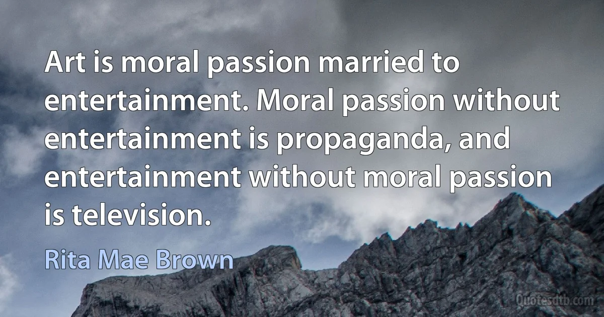 Art is moral passion married to entertainment. Moral passion without entertainment is propaganda, and entertainment without moral passion is television. (Rita Mae Brown)