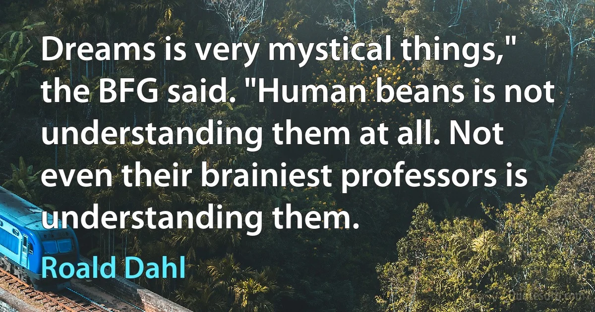 Dreams is very mystical things," the BFG said. "Human beans is not understanding them at all. Not even their brainiest professors is understanding them. (Roald Dahl)