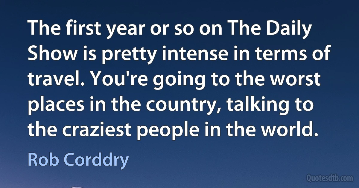 The first year or so on The Daily Show is pretty intense in terms of travel. You're going to the worst places in the country, talking to the craziest people in the world. (Rob Corddry)