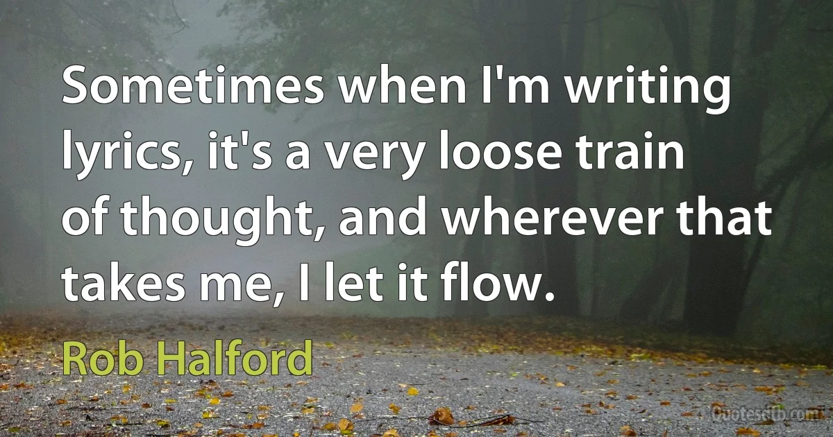 Sometimes when I'm writing lyrics, it's a very loose train of thought, and wherever that takes me, I let it flow. (Rob Halford)