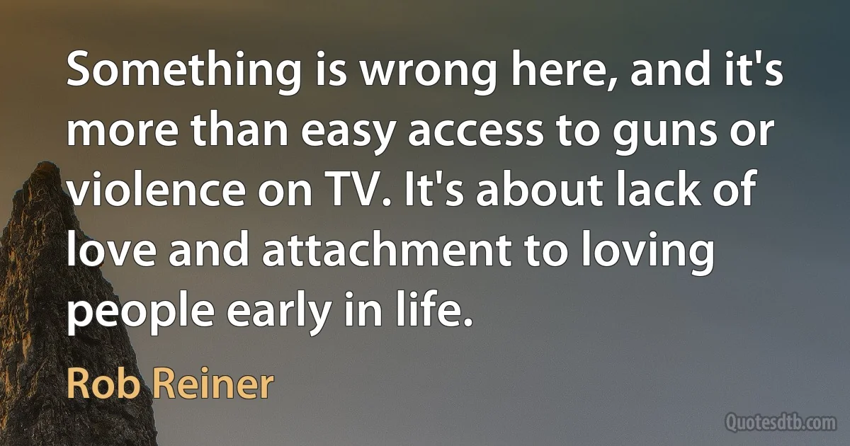 Something is wrong here, and it's more than easy access to guns or violence on TV. It's about lack of love and attachment to loving people early in life. (Rob Reiner)