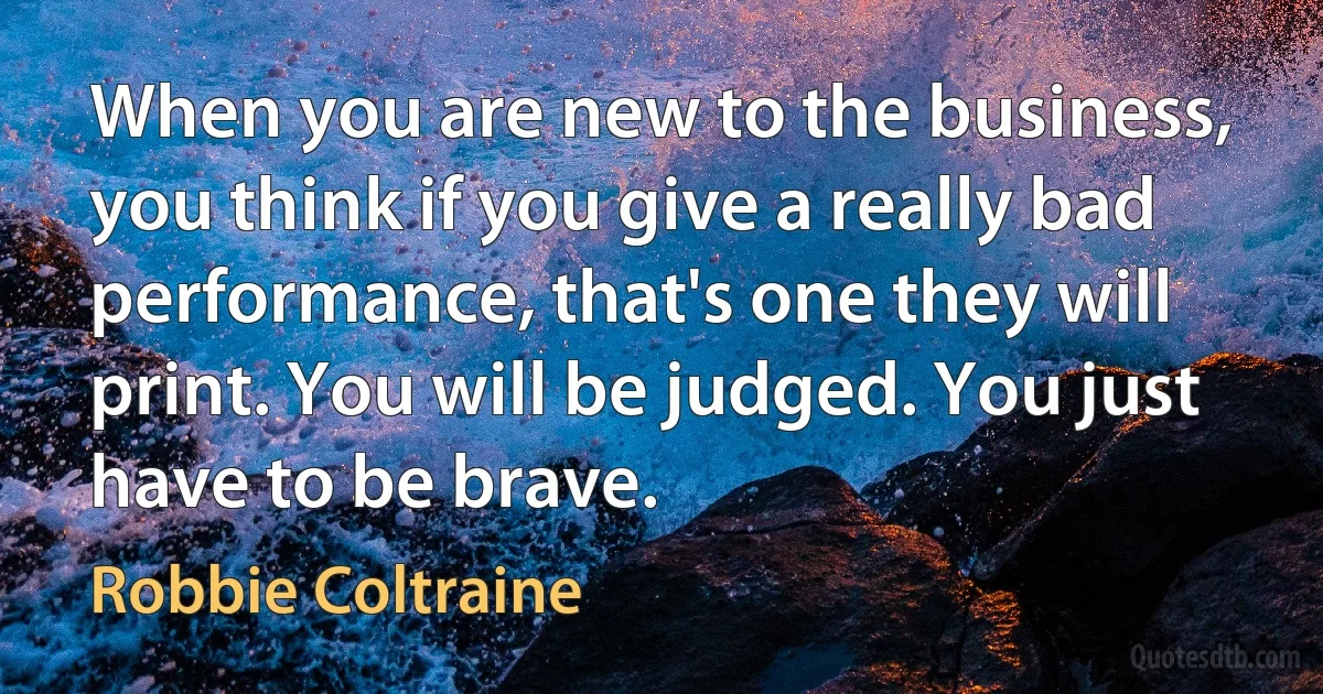 When you are new to the business, you think if you give a really bad performance, that's one they will print. You will be judged. You just have to be brave. (Robbie Coltraine)