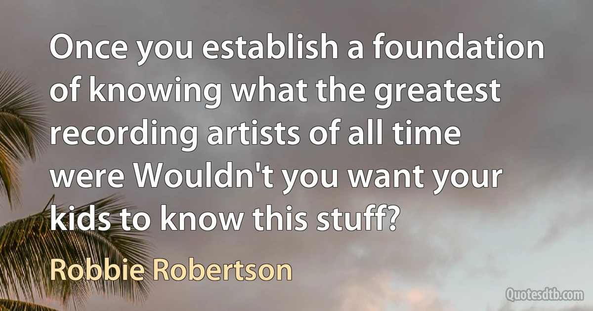 Once you establish a foundation of knowing what the greatest recording artists of all time were Wouldn't you want your kids to know this stuff? (Robbie Robertson)