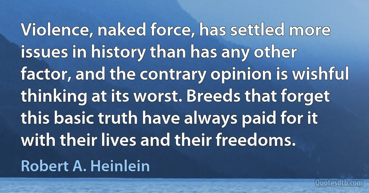 Violence, naked force, has settled more issues in history than has any other factor, and the contrary opinion is wishful thinking at its worst. Breeds that forget this basic truth have always paid for it with their lives and their freedoms. (Robert A. Heinlein)